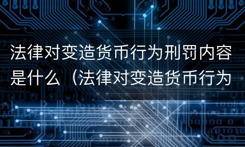 法律对变造货币行为刑罚内容是什么（法律对变造货币行为刑罚内容是什么规定）
