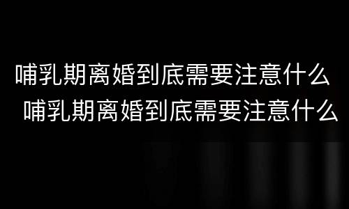 哺乳期离婚到底需要注意什么 哺乳期离婚到底需要注意什么细节