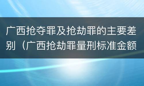 广西抢夺罪及抢劫罪的主要差别（广西抢劫罪量刑标准金额）
