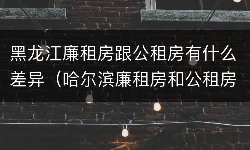 黑龙江廉租房跟公租房有什么差异（哈尔滨廉租房和公租房有什么区别）