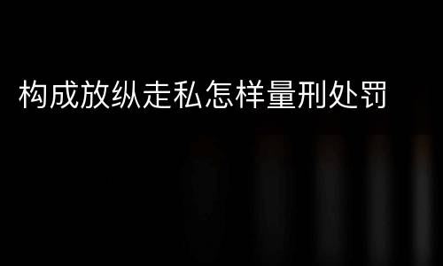 构成放纵走私怎样量刑处罚