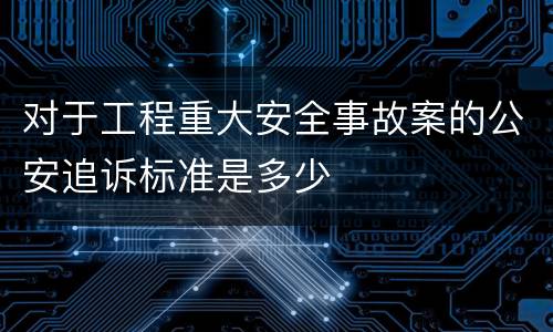 对于工程重大安全事故案的公安追诉标准是多少