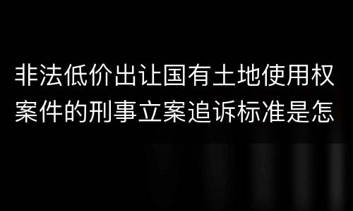非法低价出让国有土地使用权案件的刑事立案追诉标准是怎样规定