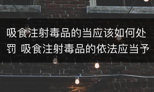 吸食注射毒品的当应该如何处罚 吸食注射毒品的依法应当予以什么样的处罚