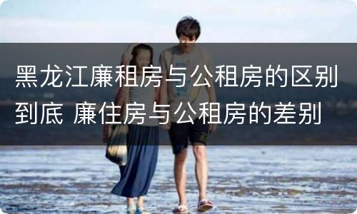 黑龙江廉租房与公租房的区别到底 廉住房与公租房的差别