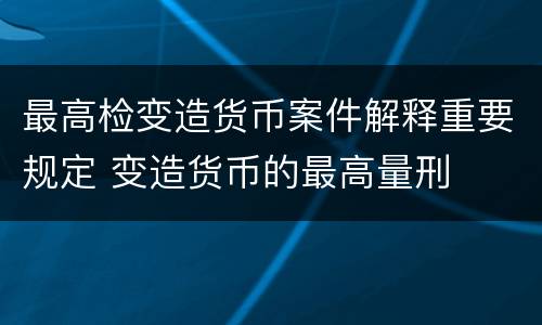 最高检变造货币案件解释重要规定 变造货币的最高量刑