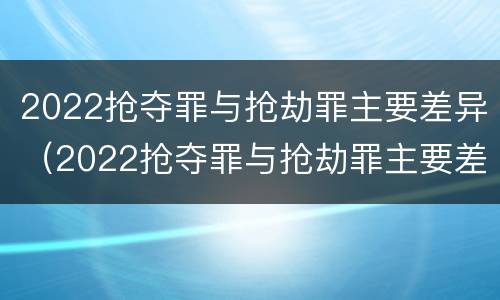2022抢夺罪与抢劫罪主要差异（2022抢夺罪与抢劫罪主要差异有哪些）
