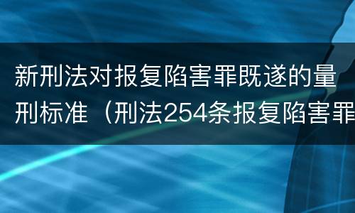 新刑法对报复陷害罪既遂的量刑标准（刑法254条报复陷害罪的解释）