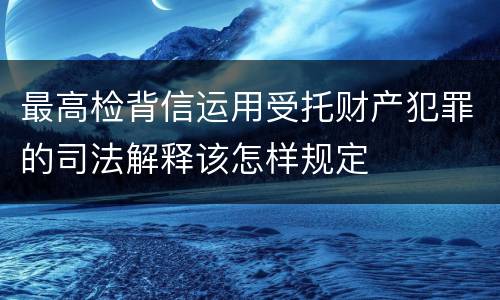 最高检背信运用受托财产犯罪的司法解释该怎样规定