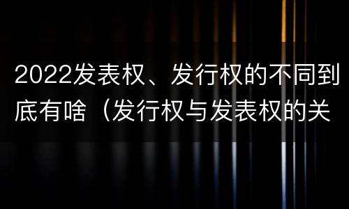 2022发表权、发行权的不同到底有啥（发行权与发表权的关系）