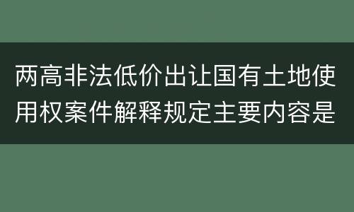 两高非法低价出让国有土地使用权案件解释规定主要内容是什么