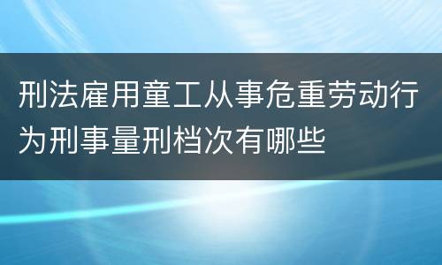 刑法雇用童工从事危重劳动行为刑事量刑档次有哪些