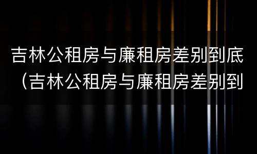吉林公租房与廉租房差别到底（吉林公租房与廉租房差别到底是什么）