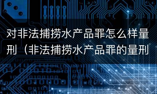 对非法捕捞水产品罪怎么样量刑（非法捕捞水产品罪的量刑）
