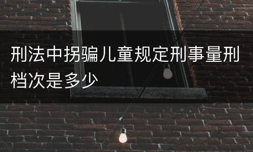 刑法中拐骗儿童规定刑事量刑档次是多少