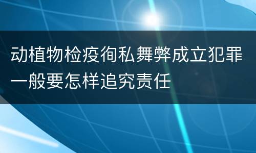 动植物检疫徇私舞弊成立犯罪一般要怎样追究责任