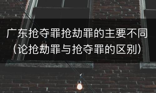 广东抢夺罪抢劫罪的主要不同（论抢劫罪与抢夺罪的区别）
