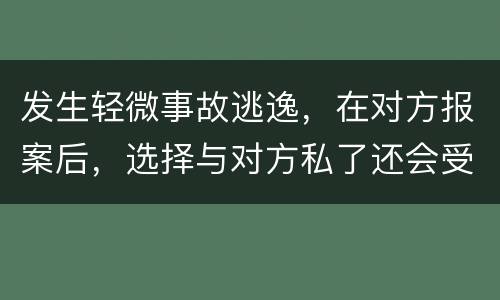 发生轻微事故逃逸，在对方报案后，选择与对方私了还会受到怎样的处罚