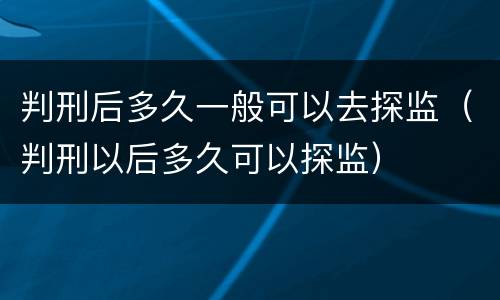 判刑后多久一般可以去探监（判刑以后多久可以探监）