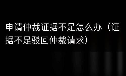 申请仲裁证据不足怎么办（证据不足驳回仲裁请求）