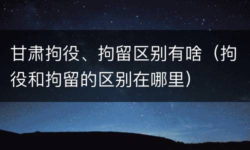 甘肃拘役、拘留区别有啥（拘役和拘留的区别在哪里）