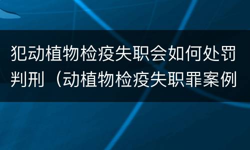 犯动植物检疫失职会如何处罚判刑（动植物检疫失职罪案例）