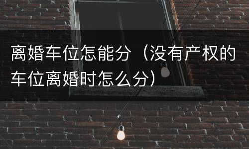离婚车位怎能分（没有产权的车位离婚时怎么分）