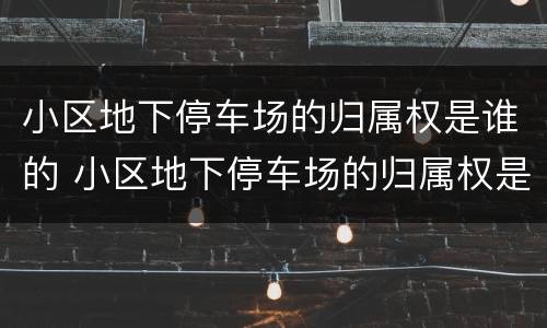 小区地下停车场的归属权是谁的 小区地下停车场的归属权是谁的呢