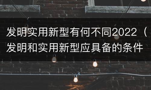 发明实用新型有何不同2022（发明和实用新型应具备的条件）