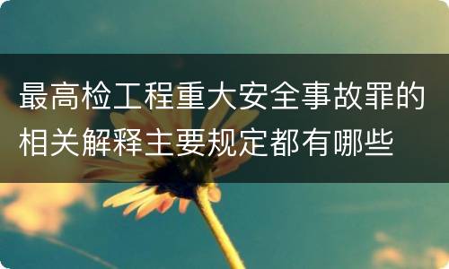 最高检工程重大安全事故罪的相关解释主要规定都有哪些