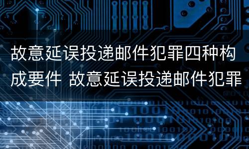 故意延误投递邮件犯罪四种构成要件 故意延误投递邮件犯罪四种构成要件包括