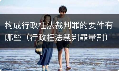 构成行政枉法裁判罪的要件有哪些（行政枉法裁判罪量刑）