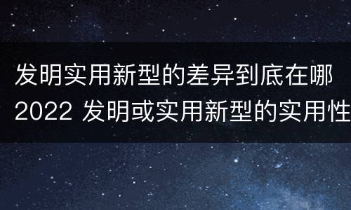 发明实用新型的差异到底在哪2022 发明或实用新型的实用性