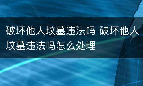 破坏他人坟墓违法吗 破坏他人坟墓违法吗怎么处理