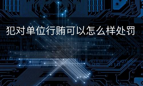 犯对单位行贿可以怎么样处罚