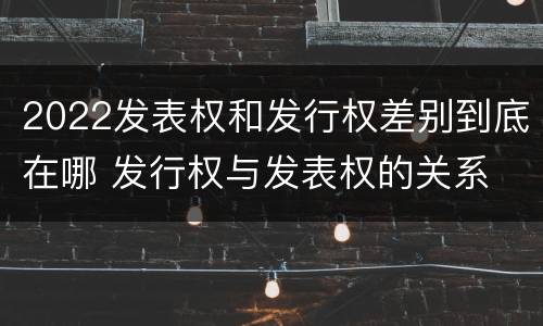 2022发表权和发行权差别到底在哪 发行权与发表权的关系