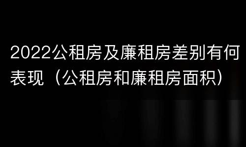 2022公租房及廉租房差别有何表现（公租房和廉租房面积）