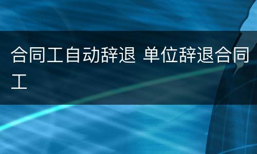 合同工自动辞退 单位辞退合同工