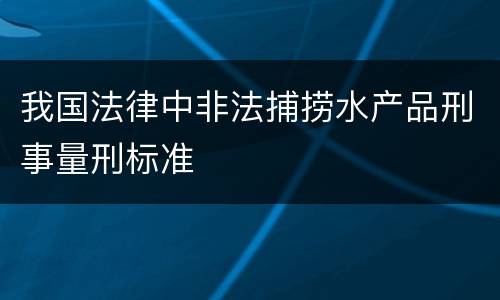 我国法律中非法捕捞水产品刑事量刑标准