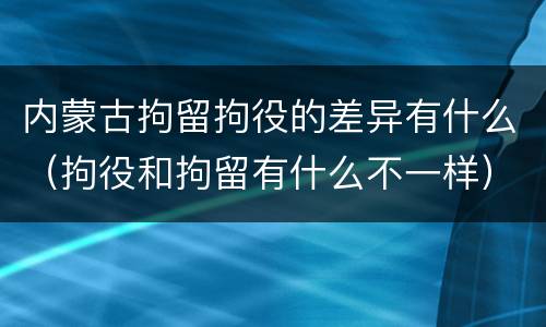 内蒙古拘留拘役的差异有什么（拘役和拘留有什么不一样）