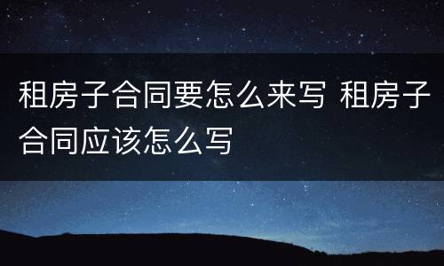 租房子合同要怎么来写 租房子合同应该怎么写