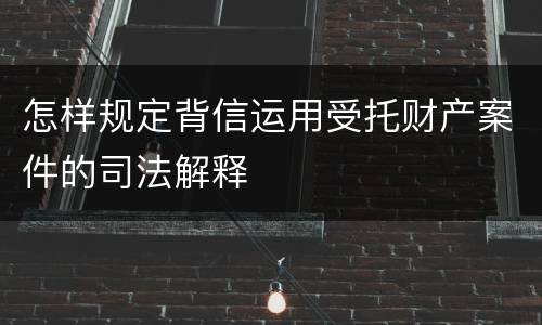 怎样规定背信运用受托财产案件的司法解释