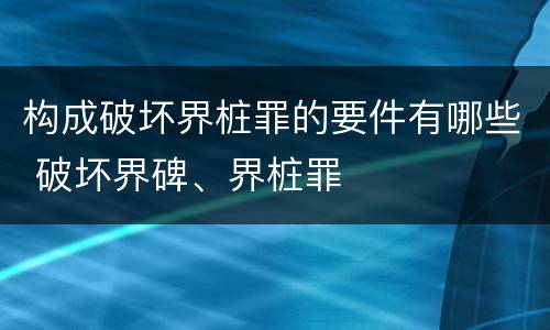构成破坏界桩罪的要件有哪些 破坏界碑、界桩罪