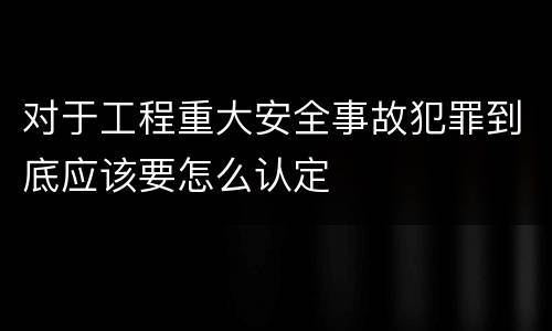 对于工程重大安全事故犯罪到底应该要怎么认定