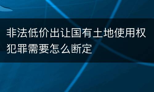 非法低价出让国有土地使用权犯罪需要怎么断定