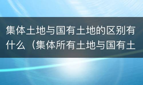 集体土地与国有土地的区别有什么（集体所有土地与国有土地的区别）