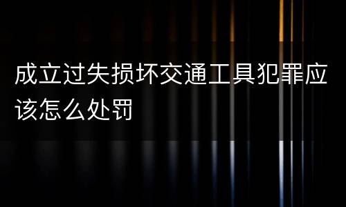 成立过失损坏交通工具犯罪应该怎么处罚