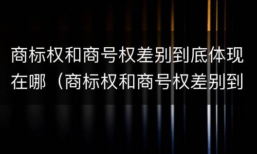 商标权和商号权差别到底体现在哪（商标权和商号权差别到底体现在哪方面）