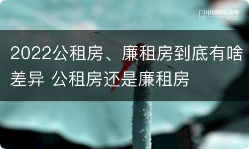 2022公租房、廉租房到底有啥差异 公租房还是廉租房