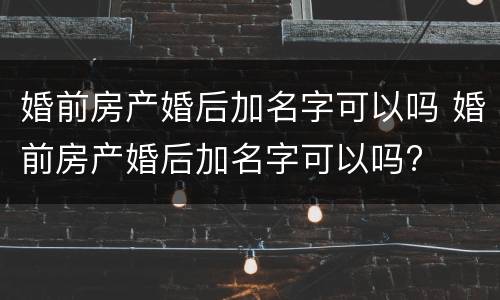 婚前房产婚后加名字可以吗 婚前房产婚后加名字可以吗?